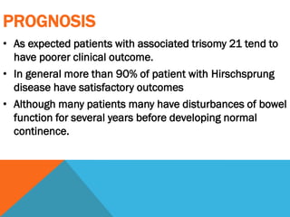 PROGNOSIS
• As expected patients with associated trisomy 21 tend to
have poorer clinical outcome.
• In general more than 90% of patient with Hirschsprung
disease have satisfactory outcomes
• Although many patients many have disturbances of bowel
function for several years before developing normal
continence.
 