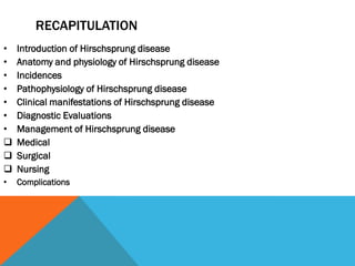 RECAPITULATION
• Introduction of Hirschsprung disease
• Anatomy and physiology of Hirschsprung disease
• Incidences
• Pathophysiology of Hirschsprung disease
• Clinical manifestations of Hirschsprung disease
• Diagnostic Evaluations
• Management of Hirschsprung disease
 Medical
 Surgical
 Nursing
• Complications
 