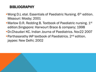 BIBLIOGRAPHY
Wong D.L etal. Essentials of Paediatric Nursing. 6th edition.
Missouri: Mosby; 2001
Marlow D.R. Redding B. Textbook of Paediatric nursing. 1st
edition.Singapore: Harwourt Brace & company; 1998
Dr.Chaudari KC. Indian Journa of Paediatrics. Nov22 2007
Parthasarathy IAP textbook of Paediatrics. 2nd edition.
jaypee: New Delhi; 2002
 