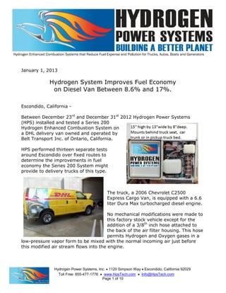 Hydrogen Enhanced Combustion Systems that Reduce Fuel Expense and Pollution for Trucks, Autos, Boats and Generators
Hydrogen Power Systems, Inc.  1120 Simpson Way  Escondido, California 92029
Toll Free: 855-477-1776  www.HpsTech.com  Info@HpsTech.com
Page 1 of 10
January 1, 2013
Hydrogen System Improves Fuel Economy
on Diesel Van Between 8.6% and 17%.
Escondido, California -
Between December 23rd
and December 31st
2012 Hydrogen Power Systems
(HPS) installed and tested a Series 200
Hydrogen Enhanced Combustion System on
a DHL delivery van owned and operated by
Belt Transport Inc. of Ontario, California.
HPS performed thirteen separate tests
around Escondido over fixed routes to
determine the improvements in fuel
economy the Series 200 System might
provide to delivery trucks of this type.
The truck, a 2006 Chevrolet C2500
Express Cargo Van, is equipped with a 6.6
liter Dura Max turbocharged diesel engine.
No mechanical modifications were made to
this factory stock vehicle except for the
addition of a 3/8th
inch hose attached to
the back of the air filter housing. This hose
permits Hydrogen and Oxygen gases in a
low-pressure vapor form to be mixed with the normal incoming air just before
this modified air stream flows into the engine.
 