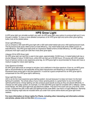 HPS Grow Light
A HPS grow light can simulate sunlight very well. An HPS grow light uses sodium to produce light and it runs
through a ballast. To have a more detailed comparison of an HPS grow light and some other grow lighting
bulbs, look at the details below:

Grow Light Efficiency:
Let us compare a 400 watt HPS grow light with a 400 watt metal halide bulb and a 400 watt fluorescent bulb.
The fluorescent bulb emits 3000 lumens at total efficiency. The metal halide bulb emits 36000 lumens at
total efficiency. The HPS grow light emits an impressive 45000 lumens at total efficiency. An HPS grow light
produces more light output per watt than most other grow lights.

Lifespan Of An HPS Grow Light:
An HPS grow light can last from a year to two years, approximately 18,000 hours. A metal halide bulb has a
shorter lifespan of about 10,000 hours, while LED can last up to 50,000 hours. Of course with LED’s greater
hours of service comes a very expensive price tag. An HPS grow light is recommended for those who have a
medium budget for indoor plant lighting.

Color Spectrum Emitted:
An HPS grow light emits an orange to red glow, but is deficient in the blue spectrum. Even so, an HPS grow
light is recommended for use especially during plant reproduction and flowering or root development. A
fluorescent lamp emits light in the blue spectrum. It could be a good compliment for an HPS grow light to
compensate for the HPS grow light’s deficiency.

Grow Light Kits Costs:
LED is so far the most expensive grow lighting system, but just because it is does not mean it is the best
lighting kit available. The whole setup of your indoor growing plants is a great factor to any kind of light’s
optimal performance. Cheap lighting can also produce good results as long as they are placed efficiently. A
cheaper but still quality system, for example, is a 400 watt HPS grow light kit complete with a reflector, cables,
screw fittings, the HPS grow light bulb and electronic ballast. This kind of kit could cost you only $150, more
or less. Compare this with a 400 watt LED lighting kit that costs $400, now that is a huge difference. Warranty
and free shipping might also be included when you order from some online stores and grow light brand
retailers.

For more information on Grow Lights For Plants, including other interesting and informative articles
and photos, please click on this link:HPS Grow Light
 
