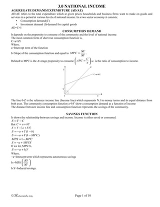 3.0 NATIONAL INCOME
AGGREGATE DEMAND/EXPENDITURE (AD/AE)
AD/AE refers to the total expenditure which at given prices households and business firms want to make on goods and
services in a period at various levels of national income. In a two sector economy it consists;
 Consumption demand(C)
 Investment demand (I)-demand for capital goods
AD=C+I
CONSUMPTION DEMAND
It depends on the propensity to consume of the community and the level of national income.
The most common form of short run consumption function is,
C=a+bY
Where,
a=Intercept term of the function
b=Slope of the consumption function and equal to
Y
C
MPC
∆
∆
= .
Related to MPC is the Average propensity to consume 





=
Y
C
APC i.e. is the ratio of consumption to income.
The line 0-Z is the reference income line (Income line) which represents N.I in money terms and its equal distance from
both axes. The community consumption function a+bY shows consumption demand as a function of income
The distance between income line and consumption function represents the savings of the community.
SAVINGS FUNCTION
It shows the relationship between savings and income. Income is either saved or consumed.
CYS −=
But bYaC +=
( )bYaYS +−=
)1( bYaS −+−=
)1( MPCYaS −+−=
MPCMPS −=1
MPSYaS +−=
If we let, MPS=b1
YbaS 1+−=
Where,
−a=Intercept term which represents autonomous savings
b1=MPS 





∆
∆
Y
S
b1Y=Induced savings.
©Mutuerandu 2014 Page 1 of 10
 