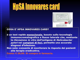 COSA E’ HPSA INNOVARES CARD?COSA E’ HPSA INNOVARES CARD?
è un test rapido monoclonale, basato sulla tecnologia
immunocromatografica a flusso laterale che, mediante
la rilevazione in vitro dell’antigene di Helicobacter
pylori nei campioni di feci, permette una accurata
diagnosi d’infezione.
Non solo: consente di monitorare la risposta dei pazienti
alla terapia eradicativa.
 