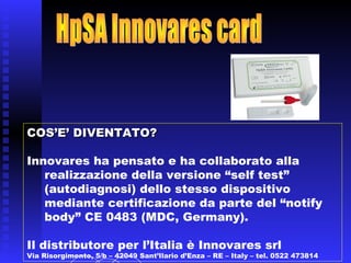 COS’E’ DIVENTATO?COS’E’ DIVENTATO?
Innovares ha pensato e ha collaborato alla
realizzazione della versione “self test”
(autodiagnosi) dello stesso dispositivo
mediante certificazione da parte del “notify
body” CE 0483 (MDC, Germany).
Il distributore per l’Italia è Innovares.
 