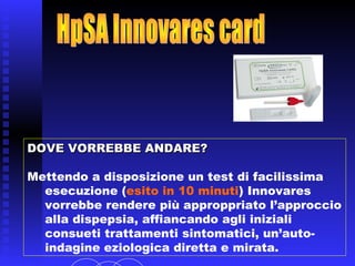 DOVE VORREBBE ANDARE?DOVE VORREBBE ANDARE?
Mettendo a disposizione un test di facilissima
esecuzione (esito in 10 minuti) Innovares
vorrebbe rendere più approppriato l’approccio
alla dispepsia, affiancando agli iniziali
consueti trattamenti sintomatici, un’auto-
indagine eziologica diretta.
 