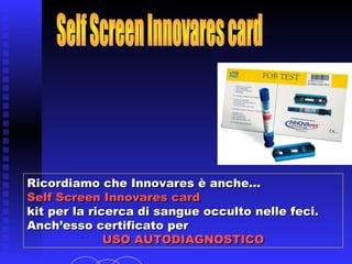 Ricordiamo che Innovares è anche…Ricordiamo che Innovares è anche…
Self Screen Innovares cardSelf Screen Innovares card
kit per la ricerca di sangue occulto nelle feci.kit per la ricerca di sangue occulto nelle feci.
Anch’esso certificato perAnch’esso certificato per
USO AUTODIAGNOSTICOUSO AUTODIAGNOSTICO
 