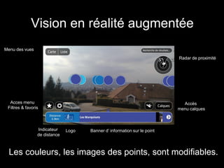 Vision en réalité augmentée
Menu des vues
                                                                           Radar de proximité




  Acces menu                                                                 Accès
 Filtres & favoris                                                         menu calques



                 Indicateur    Logo   Banner d’ information sur le point
                 de distance



  Les couleurs, les images des points, sont modifiables.
 