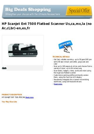 HP Scanjet Ent 7500 Flatbed Scanner Us,ca,mx,la (no
Ar,cl,br)-en,es,fr
TECHNICAL DETAILS
Get fast, reliable scanning - up to 50 ppm/100 ipmq
with 200 dpi in black and white, grayscale and
color
Scan up to 100 pages at a time, and choose from aq
variety of sizes - up to 34 inches long
Scan books, ledgers, notes, cards and more usingq
the legal-size flatbed scanner
Customize scanning profiles and easily accessq
them, using the four-line LCD display
Seamlessly integrate this scanner into existingq
workflows, using full-featured drivers
Read moreq
PRODUCT DESCRIPTION
HP SCANJET ENT 7500-FBSCAN Read more
You May Also Like
 