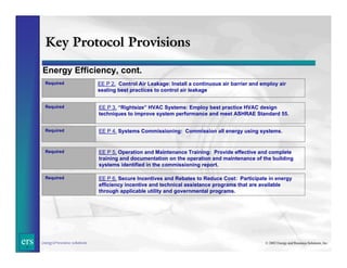 Key Protocol Provisions
Energy Efficiency, cont.
Required

Required

EE P 3. “Rightsize” HVAC Systems: Employ best practice HVAC design
techniques to improve system performance and meet ASHRAE Standard 55.

Required

EE P 4. Systems Commissioning: Commission all energy using systems.

Required

EE P 5. Operation and Maintenance Training: Provide effective and complete
training and documentation on the operation and maintenance of the building
systems identified in the commissioning report.

Required

ers

EE P 2. Control Air Leakage: Install a continuous air barrier and employ air
sealing best practices to control air leakage

EE P 6. Secure Incentives and Rebates to Reduce Cost: Participate in energy
efficiency incentive and technical assistance programs that are available
through applicable utility and governmental programs.

energy&resource solutions

© 2002 Energy and Resource Solutions, Inc.

 