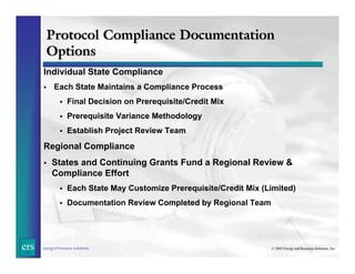 Protocol Compliance Documentation
Options
Individual State Compliance
Each State Maintains a Compliance Process
Final Decision on Prerequisite/Credit Mix
Prerequisite Variance Methodology
Establish Project Review Team

Regional Compliance
States and Continuing Grants Fund a Regional Review &
Compliance Effort
Each State May Customize Prerequisite/Credit Mix (Limited)
Documentation Review Completed by Regional Team

ers

energy&resource solutions

© 2002 Energy and Resource Solutions, Inc.

 