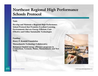 Northeast Regional High Performance
Schools Protocol
Task:
Develop and Maintain a Regional High Performance
School Protocol that Promotes Excellent Learning
Environments that are Energy Efficient, CostEffective and Utilize Sustainable Technologies
Funding:
Henry P. Kendall Foundation
Massachusetts Technology Collaborative
Ratepayer-funded energy efficiency programs in
Connecticut, Vermont, Maine, Massachusetts and New
York.

ers

energy&resource solutions

© 2002 Energy and Resource Solutions, Inc.

 