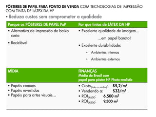 PÔSTERES DE PAPEL PARA PONTO DE VENDA COM TECNOLOGIAS DE IMPRESSÃO
COM TINTA DE LÁTEX DA HP
• Reduza   custos sem comprometer a qualidade
 Porque os PÔSTERES DE PAPEL PoP       Por que tintas de LÁTEX DA HP
  Alternativa de impressão de baixo    Excelente qualidade de imagem...
   custo
                                                     …em papel barato!
  Reciclável
                                        Excelente durabilidade:
                                             •   Ambientes internos
                                             •   Ambientes externos


 MÍDIA                                 FINANÇAS
                                       Média do Brasil com
                                       papel para pôster HP Photo-realistic
  Papéis comuns                          Custo(tinta + mídia): $5,2/m2
  Papéis revestidos                      Vendendo a:           $33/m2
  Papéis para artes visuais...           ROILX600:        6.500 m2
                                          ROILX800:        9.500 m2

                                                  Progressive Profitable Printing
 