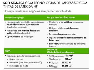 SOFT SIGNAGE COM TECNOLOGIAS DE IMPRESSÃO COM
TINTAS DE LÁTEX DA HP
• Complemente      seus negócios sem perder versatilidade

Por que Soft Signage                      Por que tintas de LÁTEX DA HP

 Novo mercado em rápida expansão com      Mantenha a versatilidade com outros
  visual diferenciado e custo reduzido      materiais
  (instalação, transporte)
                                           Obtenha nitidez e detalhamento
 Publicidade com material flexível em      excelentes
  tecido, substituindo o vinil
                                           Processo de apenas uma etapa
 Oportunidades de reciclagem              Imprima em tecidos sem revestimento, de
                                            baixo custo
                                           Sem odor para decoração de ambientes
                                            internos
                                          FINANÇAS
MÍDIA
                                          Média do Brasil com banners
 Tecidos de poliéster sem revestimento    Custo(tinta + mídia): 11$/m2
  • Faixas pesadas                         Vendendo a:       25$/m2
  • Bandeiras (sem forro para a LX800)     ROILX600:      13.500 m2
  • Iluminação de fundo                    ROILX800:    18.500 m2
                                                   Progressive Profitable Printing
 