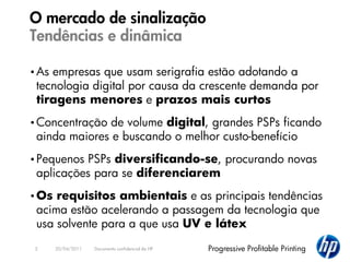 O mercado de sinalização
Tendências e dinâmica

• Asempresas que usam serigrafia estão adotando a
 tecnologia digital por causa da crescente demanda por
 tiragens menores e prazos mais curtos
• Concentraçãode volume digital, grandes PSPs ficando
 ainda maiores e buscando o melhor custo-benefício
• PequenosPSPs diversificando-se, procurando novas
 aplicações para se diferenciarem
• Os requisitos ambientais e as principais tendências
 acima estão acelerando a passagem da tecnologia que
 usa solvente para a que usa UV e látex
 2     20/04/2011   Documento confidencial da HP   Progressive Profitable Printing
 