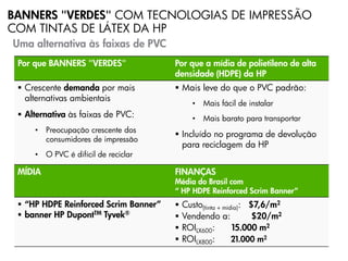 BANNERS "VERDES" COM TECNOLOGIAS DE IMPRESSÃO
COM TINTAS DE LÁTEX DA HP
Uma alternativa às faixas de PVC
 Por que BANNERS "VERDES"              Por que a mídia de polietileno de alta
                                       densidade (HDPE) da HP
  Crescente demanda por mais           Mais leve do que o PVC padrão:
   alternativas ambientais
                                              •   Mais fácil de instalar
  Alternativa às faixas de PVC:              •   Mais barato para transportar
     •   Preocupação crescente dos
                                        Incluído no programa de devolução
         consumidores de impressão
                                         para reciclagem da HP
     •   O PVC é difícil de reciclar

 MÍDIA                                 FINANÇAS
                                       Média do Brasil com
                                       “ HP HDPE Reinforced Scrim Banner”
  “HP HDPE Reinforced Scrim Banner”      Custo(tinta + mídia): $7,6/m2
  banner HP DupontTM Tyvek®              Vendendo a:            $20/m2
                                          ROILX600:        15.000 m2
                                          ROILX800:        21.000 m2
                                                   Progressive Profitable Printing
 