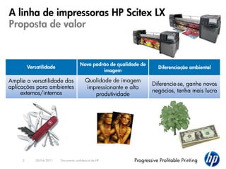 A linha de impressoras HP Scitex LX
Proposta de valor


                                       Novo padrão de qualidade de
         Versatilidade                                                  Diferenciação ambiental
                                                imagem

Amplie a versatilidade das                Qualidade de imagem
                                                                     Diferencie-se, ganhe novos
aplicações para ambientes                 impressionante e alta
     externos/internos                                               negócios, tenha mais lucro
                                             produtividade




     3      20/04/2011   Documento confidencial da HP        Progressive Profitable Printing
 