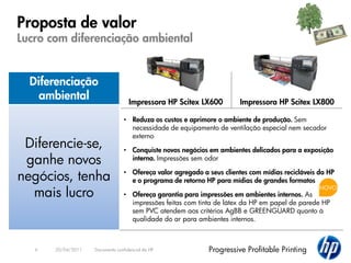 Proposta de valor
Lucro com diferenciação ambiental


  Diferenciação
    ambiental                       Impressora HP Scitex LX600         Impressora HP Scitex LX800

                                 • Reduza os custos e aprimore o ambiente de produção. Sem
                                   necessidade de equipamento de ventilação especial nem secador
                                   externo
 Diferencie-se,                  • Conquiste novos negócios em ambientes delicados para a exposição
 ganhe novos                       interna. Impressões sem odor

negócios, tenha                  • Ofereça valor agregado a seus clientes com mídias recicláveis da HP
                                   e o programa de retorno HP para mídias de grandes formatos

  mais lucro
                                                                                                 NOVO
                                 • Ofereça garantia para impressões em ambientes internos. As
                                   impressões feitas com tinta de látex da HP em papel de parede HP
                                   sem PVC atendem aos critérios AgBB e GREENGUARD quanto à
                                   qualidade do ar para ambientes internos.



   6   20/04/2011   Documento confidencial da HP            Progressive Profitable Printing
 
