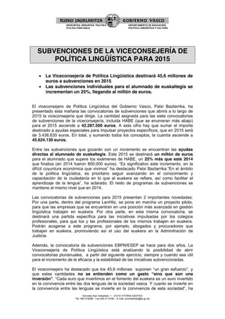 Donostia-San Sebastián, 1 - 01010 VITORIA-GASTEIZ
Tef. 945 018286 - Fax 945 01 8198 – E-mail: prentsahhpk@ej-gv.es
HEZKUNTZA, HIZKUNTZA POLITIKA
ETA KULTURA SAILA
DEPARTAMENTO DE EDUCACIÓN,
POLÍTICA LINGÜÍSTICA Y CULTURA
SUBVENCIONES DE LA VICECONSEJERÍA DE
POLÍTICA LINGÜÍSTICA PARA 2015
 La Viceconsejería de Política Lingüística destinará 45,6 millones de
euros a subvenciones en 2015
 Las subvenciones individuales para el alumnado de euskaltegis se
incrementan un 25%, llegando al millón de euros.
El viceconsejero de Política Lingüística del Gobierno Vasco, Patxi Baztarrika, ha
presentado esta mañana las convocatorias de subvenciones que abrirá a lo largo de
2015 la viceconsejería que dirige. La cantidad asignada para las siete convocatorias
de subvenciones de la viceconsejería, incluida HABE (que se enumeran más abajo)
para el 2015 asciende a 42.287.500 euros. A esta cifra hay que sumar el importe
destinado a ayudas especiales para impulsar proyectos específicos, que en 2015 será
de 3.436.630 euros. En total, y sumando todos los conceptos, la cuantía asciende a
45.624.130 euros.
Entre las subvenciones que gozarán con un incremento se encuentran las ayudas
directas al alumnado de euskaltegis. Este 2015 se destinará un millón de euros
para el alumnado que supere los exámenes de HABE, un 25% más que este 2014
que finaliza (en 2014 fueron 800.000 euros). “Es significativo este incremento, en la
difícil coyuntura económica que vivimos” ha destacado Patxi Baztarrika.”En el ámbito
de la política lingüística, es prioritario seguir avanzando en el conocimiento y
capacitación de la ciudadanía en lo que al euskera se refiere, así como facilitar el
aprendizaje de la lengua”, ha aclarado. El resto de programas de subvenciones se
mantiene al mismo nivel que en 2014.
Las convocatorias de subvenciones para 2015 presentan 2 importantes novedades:
Por una parte, dentro del programa LanHitz, se pone en marcha un proyecto piloto,
para que las empresas que se encuentran en una posición más avanzada en gestión
lingüística trabajen en euskera. Por otra parte, en esta misma convocatoria, se
destinará una partida específica para las iniciativas impulsadas por los colegios
profesionales, para que los y las profesionales de los mismos trabajen en euskera.
Podrán acogerse a este programa, por ejemplo, abogados y procuradores que
trabajan en euskera, promoviendo así el uso del euskera en la Adminitración de
Justicia.
Además, la convocatoria de subvenciones EBPN/ESEP se hace para dos años. La
Viceconsejería de Política Lingüística está analizando la posibilidad de abrir
convocatorias plurianuales, a partir del siguiente ejercicio, siempre y cuando sea útil
para el incremento de la eficacia y la estabilidad de las iniciativas subvencionadas.
El viceconsejero ha destacado que los 45,6 millones suponen “un gran esfuerzo”, y
que estas cantidades no se entienden como un gasto “sino que son una
inversión”. “Cada euro que invertimos en el fomento del euskera es un euro invertido
en la convivencia entre las dos lenguas de la sociedad vasca. Y cuanto se invierte en
la convivencia entre las lenguas se invierte en la convivencia de esta sociedad”, ha
 