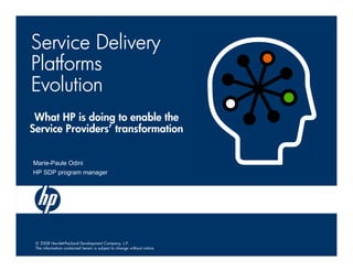 Service Delivery
Platforms
Evolution
 What HP is doing to enable the
Service Providers’ transformation


Marie-Paule Odini
HP SDP program manager




 © 2008 Hewlett-Packard Development Company, L.P.
 The information contained herein is subject to change without notice.
 