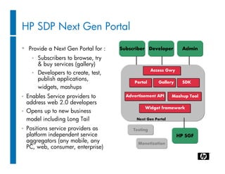 HP SDP Next Gen Portal

• Provide a Next Gen Portal for :       Subscriber Developer          Admin

      •   Subscribers to browse, try
          & buy services (gallery)
                                                       Access Gwy
      •   Developers to create, test,
          publish applications,
                                             Portal       Gallery     SDK
          widgets, mashups
•   Enables Service providers to          Advertisement API     Mashup Tool
    address web 2.0 developers
                                                  Widget framework
•   Opens up to new business
    model including Long Tail                 Next Gen Portal

•   Positions service providers as           Testing
    platform independent service                                    HP SGF
    aggregators (any mobile, any               Monetization
    PC, web, consumer, enterprise)
 
