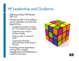 HP Leadership and Guidance
•   Delivering today SOA-based
    SDP 2.0
•   Introducing SDP 3.0 to address
    service providers new business
    opportunities
    − Completing evolution towards
      the “Two sided business model”
    − Supporting new web2.0
      business models
    − Getting ready for Semantic
      Web
    − Supporting enhanced
      personalization & blending of
      services
•   Providing proven experience
    coming from multiple
    engagements and leadership in
    vision for the future
 