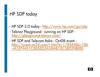 HP SDP today

• HP  SDP 2.0 today - http://www.hp.com/go/sdp
• Telenor Playground - running on HP SDP -
  http://playground.telenor.com/
• HP SDP and Telecom Italia - Oct08 event -
  http://event.on24.com/r.htm?e=118584&s=1&k
  =A1EF9451C805ED3A58AB1DC5B039B0EE
 