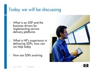Today we will be discussing

1.   What is an SDP and the
     business drivers for
     implementing service
     delivery platforms

2.   What is HP’s experience in
     delivering SDPs, how can
     we help today

3.   How are SDPs evolving


3    March 10, 2009   HP Confidential
 