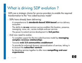 What is driving SDP evolution ?
SDPs are a strategic choice for service providers to enable the required
transformation to the “two sided business model”
•   SDPs have already been delivering:
    − A comprehensive & standards-based SOA-based service delivery
      ecosystem
    − The ability to re-use common service enablers like location, presence,
      messaging, voice, etc., across multiple end-user services
    − The power to extend service development to 3rd parties
•   And now need to evolve:
    − To complete support for the two sided business model by managing
      complex revenue relationships
    − Towards web 2.0 communities enablement
    − To provide for enhanced dynamic personalization of services, taking in
      to account the subscriber context
    − By blending services together to offer more compelling end-user
      experiences

6    6 July 2009
 