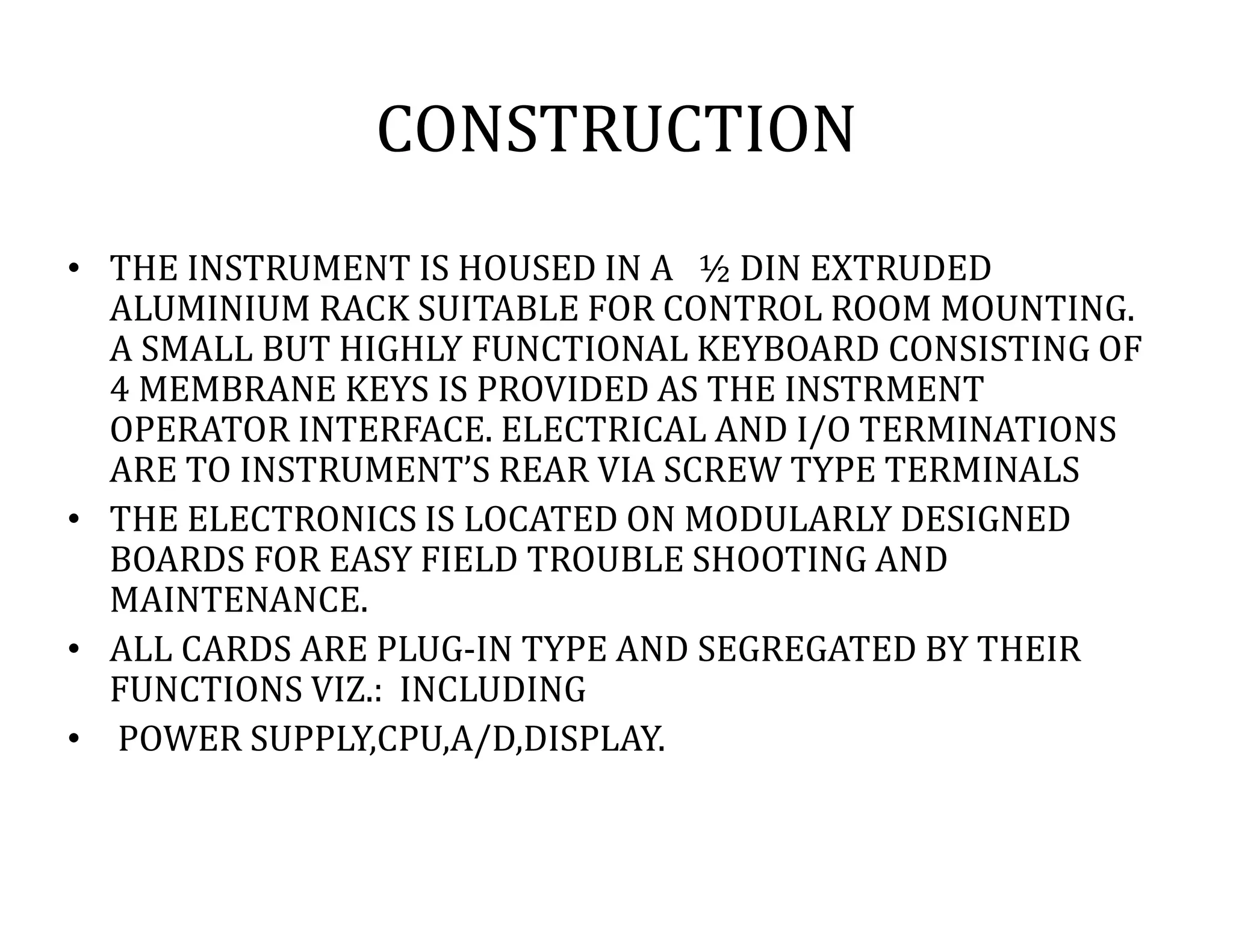 CONSTRUCTION
• THE INSTRUMENT IS HOUSED IN A ½ DIN EXTRUDED
ALUMINIUM RACK SUITABLE FOR CONTROL ROOM MOUNTING.
A SMALL BUT HIGHLY FUNCTIONAL KEYBOARD CONSISTING OF
4 MEMBRANE KEYS IS PROVIDED AS THE INSTRMENT
OPERATOR INTERFACE. ELECTRICAL AND I/O TERMINATIONS
ARE TO INSTRUMENT’S REAR VIA SCREW TYPE TERMINALS
• THE ELECTRONICS IS LOCATED ON MODULARLY DESIGNED
BOARDS FOR EASY FIELD TROUBLE SHOOTING AND
MAINTENANCE.
• ALL CARDS ARE PLUG-IN TYPE AND SEGREGATED BY THEIR
FUNCTIONS VIZ.: INCLUDING
• POWER SUPPLY,CPU,A/D,DISPLAY.
 