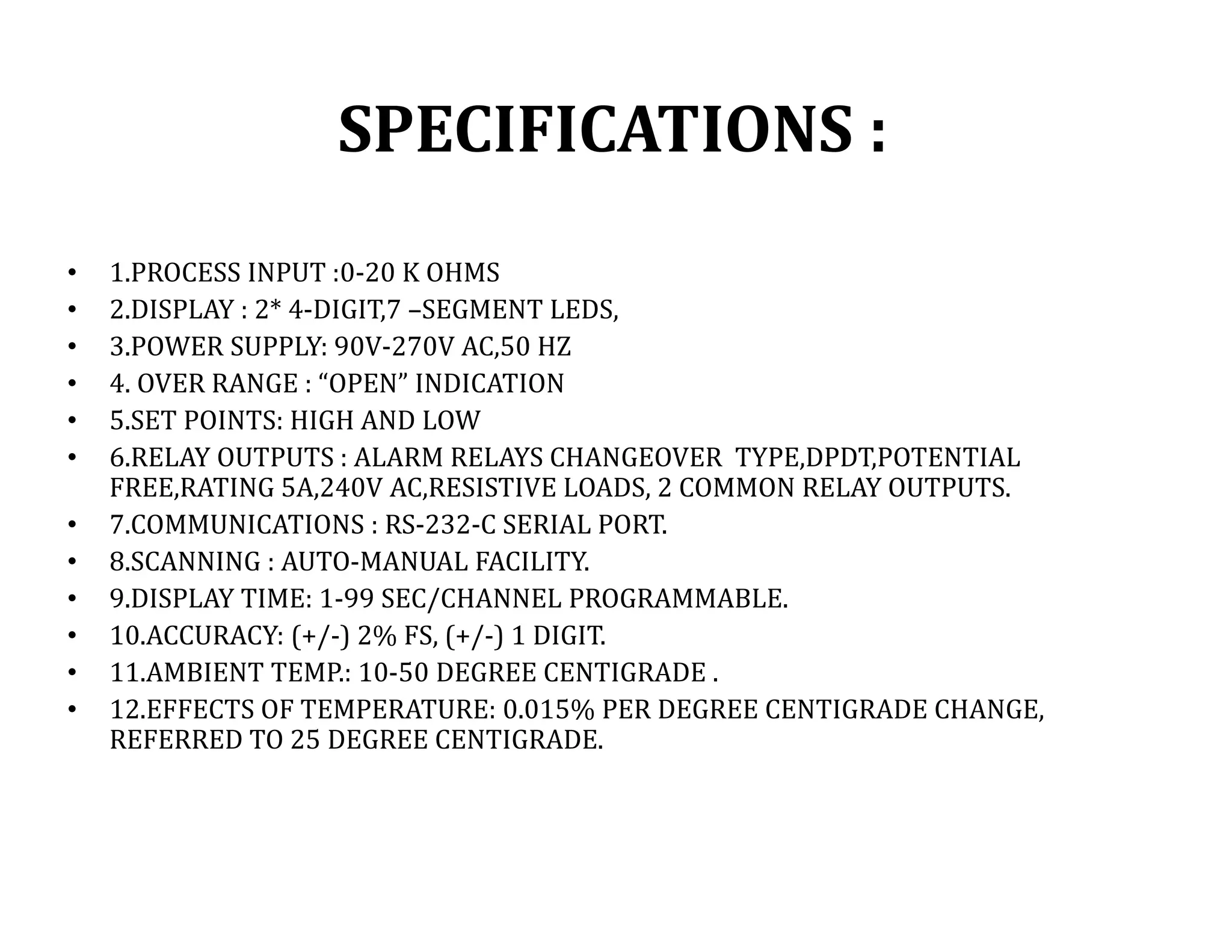 SPECIFICATIONS :
• 1.PROCESS INPUT :0-20 K OHMS
• 2.DISPLAY : 2* 4-DIGIT,7 –SEGMENT LEDS,
• 3.POWER SUPPLY: 90V-270V AC,50 HZ
• 4. OVER RANGE : “OPEN” INDICATION
• 5.SET POINTS: HIGH AND LOW
• 6.RELAY OUTPUTS : ALARM RELAYS CHANGEOVER TYPE,DPDT,POTENTIAL
FREE,RATING 5A,240V AC,RESISTIVE LOADS, 2 COMMON RELAY OUTPUTS.
• 7.COMMUNICATIONS : RS-232-C SERIAL PORT.
• 8.SCANNING : AUTO-MANUAL FACILITY.
• 9.DISPLAY TIME: 1-99 SEC/CHANNEL PROGRAMMABLE.
• 10.ACCURACY: (+/-) 2% FS, (+/-) 1 DIGIT.
• 11.AMBIENT TEMP.: 10-50 DEGREE CENTIGRADE .
• 12.EFFECTS OF TEMPERATURE: 0.015% PER DEGREE CENTIGRADE CHANGE,
REFERRED TO 25 DEGREE CENTIGRADE.
 