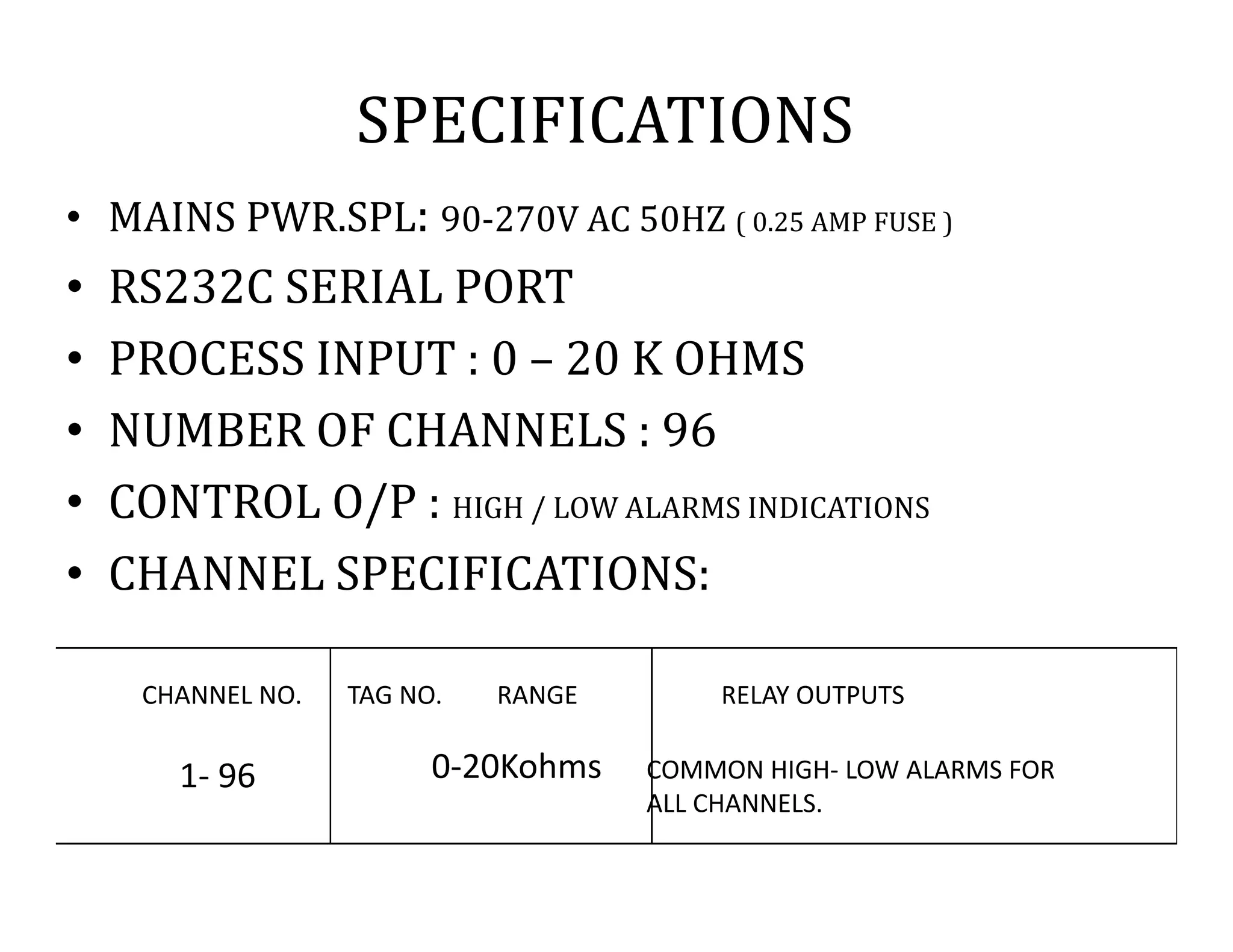 SPECIFICATIONS
• MAINS PWR.SPL: 90-270V AC 50HZ ( 0.25 AMP FUSE )
• RS232C SERIAL PORT
• PROCESS INPUT : 0 – 20 K OHMS
• NUMBER OF CHANNELS : 96
• CONTROL O/P : HIGH / LOW ALARMS INDICATIONS
• CHANNEL SPECIFICATIONS:
CHANNEL NO. TAG NO. RANGE RELAY OUTPUTS
1- 96 0-20Kohms COMMON HIGH- LOW ALARMS FOR
ALL CHANNELS.
 