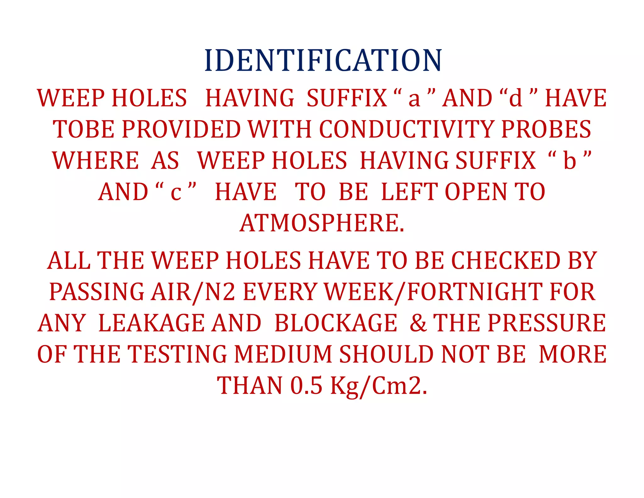 IDENTIFICATION
WEEP HOLES HAVING SUFFIX “ a ” AND “d ” HAVE
TOBE PROVIDED WITH CONDUCTIVITY PROBES
WHERE AS WEEP HOLES HAVING SUFFIX “ b ”
AND “ c ” HAVE TO BE LEFT OPEN TO
ATMOSPHERE.
ALL THE WEEP HOLES HAVE TO BE CHECKED BY
PASSING AIR/N2 EVERY WEEK/FORTNIGHT FOR
ANY LEAKAGE AND BLOCKAGE & THE PRESSURE
OF THE TESTING MEDIUM SHOULD NOT BE MORE
THAN 0.5 Kg/Cm2.
 