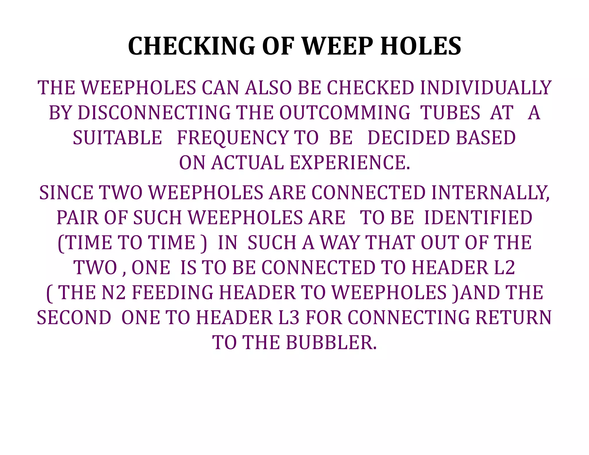 CHECKING OF WEEP HOLES
THE WEEPHOLES CAN ALSO BE CHECKED INDIVIDUALLY
BY DISCONNECTING THE OUTCOMMING TUBES AT A
SUITABLE FREQUENCY TO BE DECIDED BASED
ON ACTUAL EXPERIENCE.
SINCE TWO WEEPHOLES ARE CONNECTED INTERNALLY,
PAIR OF SUCH WEEPHOLES ARE TO BE IDENTIFIED
(TIME TO TIME ) IN SUCH A WAY THAT OUT OF THE
TWO , ONE IS TO BE CONNECTED TO HEADER L2
( THE N2 FEEDING HEADER TO WEEPHOLES )AND THE
SECOND ONE TO HEADER L3 FOR CONNECTING RETURN
TO THE BUBBLER.
 