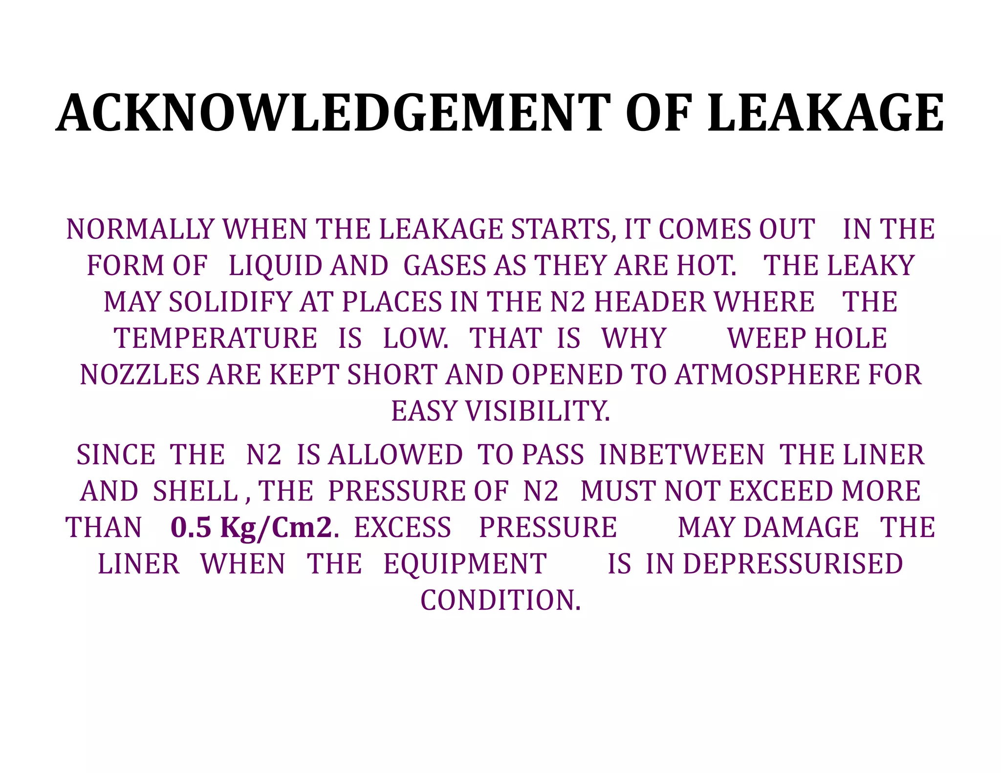 ACKNOWLEDGEMENT OF LEAKAGE
NORMALLY WHEN THE LEAKAGE STARTS, IT COMES OUT IN THE
FORM OF LIQUID AND GASES AS THEY ARE HOT. THE LEAKY
MAY SOLIDIFY AT PLACES IN THE N2 HEADER WHERE THE
TEMPERATURE IS LOW. THAT IS WHY WEEP HOLE
NOZZLES ARE KEPT SHORT AND OPENED TO ATMOSPHERE FOR
EASY VISIBILITY.
SINCE THE N2 IS ALLOWED TO PASS INBETWEEN THE LINER
AND SHELL , THE PRESSURE OF N2 MUST NOT EXCEED MORE
THAN 0.5 Kg/Cm2. EXCESS PRESSURE MAY DAMAGE THE
LINER WHEN THE EQUIPMENT IS IN DEPRESSURISED
CONDITION.
 
