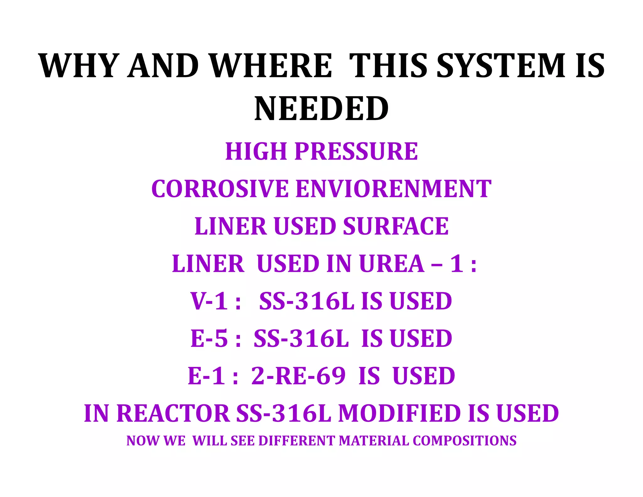 WHY AND WHERE THIS SYSTEM IS
NEEDED
HIGH PRESSURE
CORROSIVE ENVIORENMENT
LINER USED SURFACE
LINER USED IN UREA – 1 :
V-1 : SS-316L IS USED
E-5 : SS-316L IS USED
E-1 : 2-RE-69 IS USED
IN REACTOR SS-316L MODIFIED IS USED
NOW WE WILL SEE DIFFERENT MATERIAL COMPOSITIONS
 