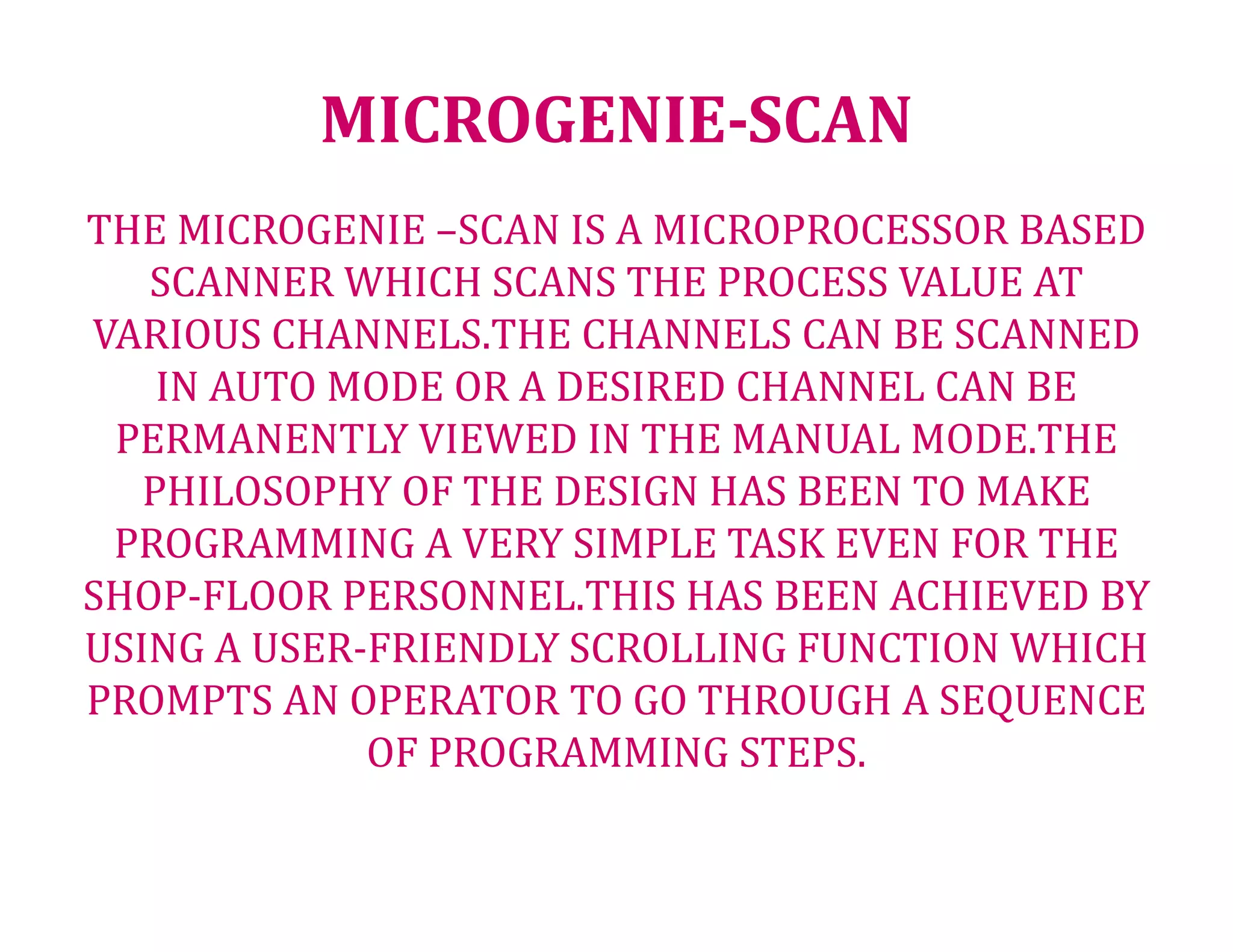 MICROGENIE-SCAN
THE MICROGENIE –SCAN IS A MICROPROCESSOR BASED
SCANNER WHICH SCANS THE PROCESS VALUE AT
VARIOUS CHANNELS.THE CHANNELS CAN BE SCANNED
IN AUTO MODE OR A DESIRED CHANNEL CAN BE
PERMANENTLY VIEWED IN THE MANUAL MODE.THE
PHILOSOPHY OF THE DESIGN HAS BEEN TO MAKE
PROGRAMMING A VERY SIMPLE TASK EVEN FOR THE
SHOP-FLOOR PERSONNEL.THIS HAS BEEN ACHIEVED BY
USING A USER-FRIENDLY SCROLLING FUNCTION WHICH
PROMPTS AN OPERATOR TO GO THROUGH A SEQUENCE
OF PROGRAMMING STEPS.
 