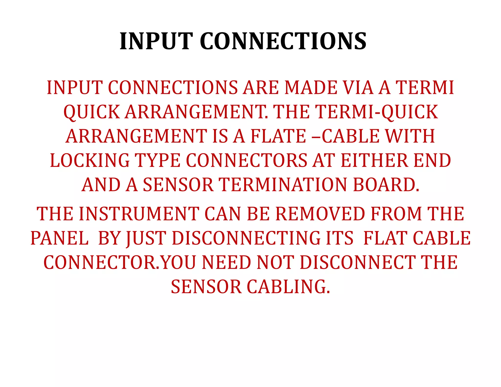INPUT CONNECTIONS
INPUT CONNECTIONS ARE MADE VIA A TERMI
QUICK ARRANGEMENT. THE TERMI-QUICK
ARRANGEMENT IS A FLATE –CABLE WITH
LOCKING TYPE CONNECTORS AT EITHER END
AND A SENSOR TERMINATION BOARD.
THE INSTRUMENT CAN BE REMOVED FROM THE
PANEL BY JUST DISCONNECTING ITS FLAT CABLE
CONNECTOR.YOU NEED NOT DISCONNECT THE
SENSOR CABLING.
 