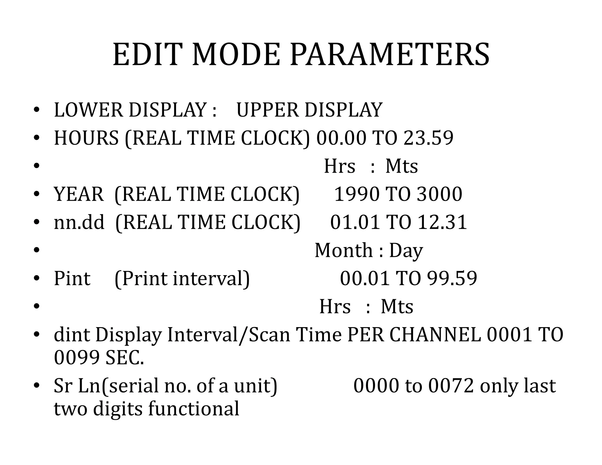 EDIT MODE PARAMETERS
• LOWER DISPLAY : UPPER DISPLAY
• HOURS (REAL TIME CLOCK) 00.00 TO 23.59
• Hrs : Mts
• YEAR (REAL TIME CLOCK) 1990 TO 3000
• nn.dd (REAL TIME CLOCK) 01.01 TO 12.31
• Month : Day
• Pint (Print interval) 00.01 TO 99.59
• Hrs : Mts
• dint Display Interval/Scan Time PER CHANNEL 0001 TO
0099 SEC.
• Sr Ln(serial no. of a unit) 0000 to 0072 only last
two digits functional
 