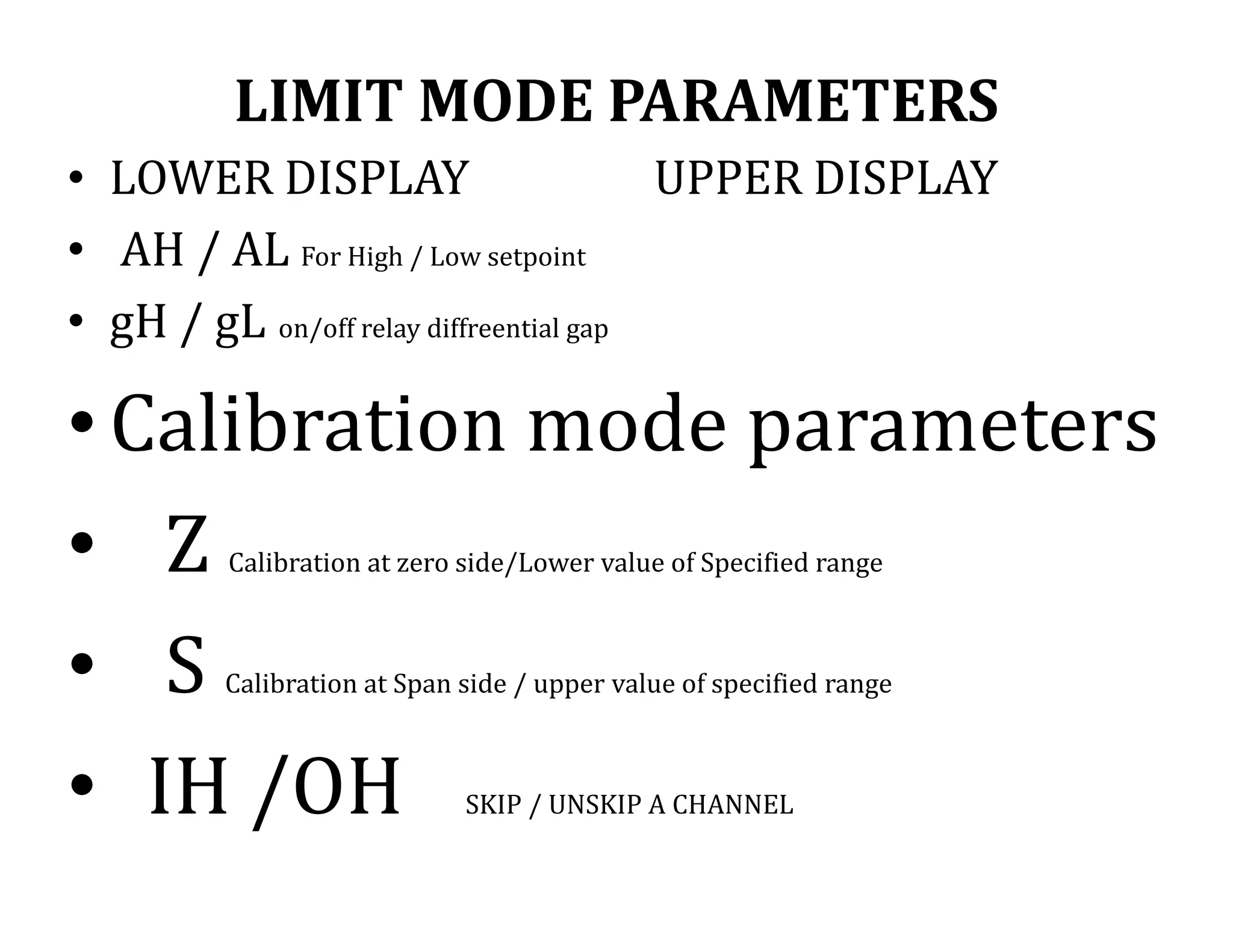 LIMIT MODE PARAMETERS
• LOWER DISPLAY UPPER DISPLAY
• AH / AL For High / Low setpoint
• gH / gL on/off relay diffreential gap
•Calibration mode parameters
• Z Calibration at zero side/Lower value of Specified range
• S Calibration at Span side / upper value of specified range
• IH /OH SKIP / UNSKIP A CHANNEL
 