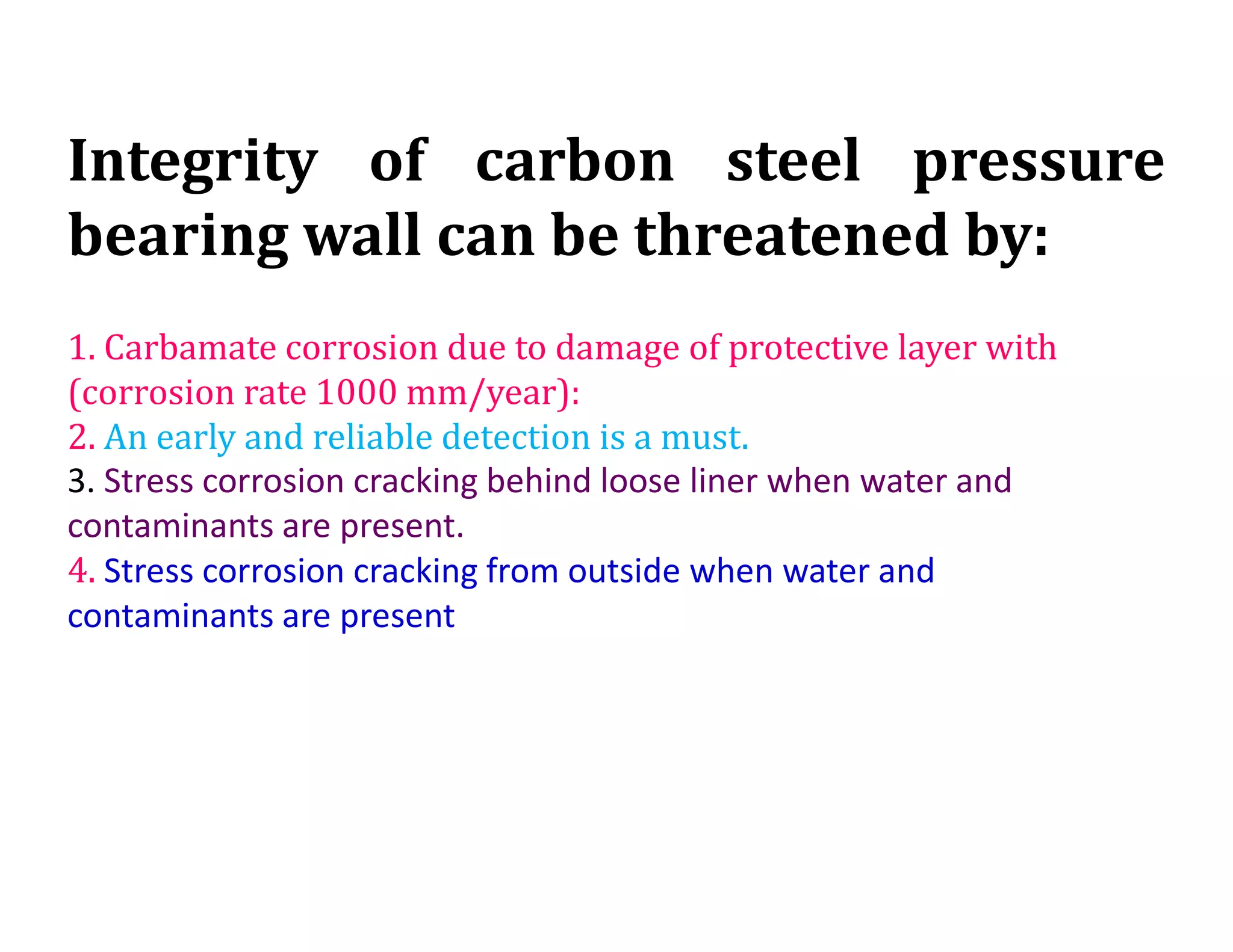 Integrity of carbon steel pressure
bearing wall can be threatened by:
1. Carbamate corrosion due to damage of protective layer with
(corrosion rate 1000 mm/year):
2. An early and reliable detection is a must.
3. Stress corrosion cracking behind loose liner when water and
contaminants are present.
4. Stress corrosion cracking from outside when water and
contaminants are present
 