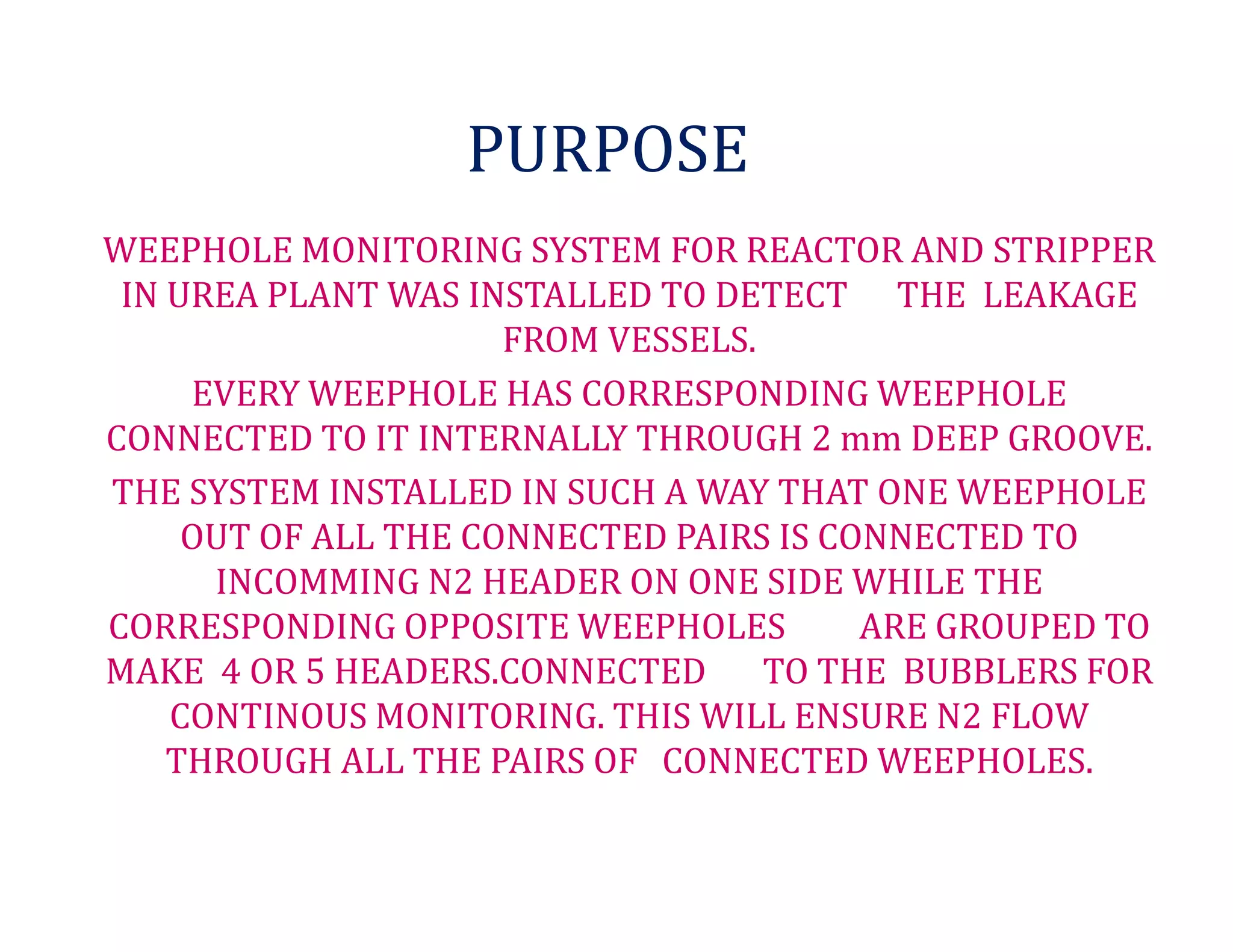 PURPOSE
WEEPHOLE MONITORING SYSTEM FOR REACTOR AND STRIPPER
IN UREA PLANT WAS INSTALLED TO DETECT THE LEAKAGE
FROM VESSELS.
EVERY WEEPHOLE HAS CORRESPONDING WEEPHOLE
CONNECTED TO IT INTERNALLY THROUGH 2 mm DEEP GROOVE.
THE SYSTEM INSTALLED IN SUCH A WAY THAT ONE WEEPHOLE
OUT OF ALL THE CONNECTED PAIRS IS CONNECTED TO
INCOMMING N2 HEADER ON ONE SIDE WHILE THE
CORRESPONDING OPPOSITE WEEPHOLES ARE GROUPED TO
MAKE 4 OR 5 HEADERS.CONNECTED TO THE BUBBLERS FOR
CONTINOUS MONITORING. THIS WILL ENSURE N2 FLOW
THROUGH ALL THE PAIRS OF CONNECTED WEEPHOLES.
 