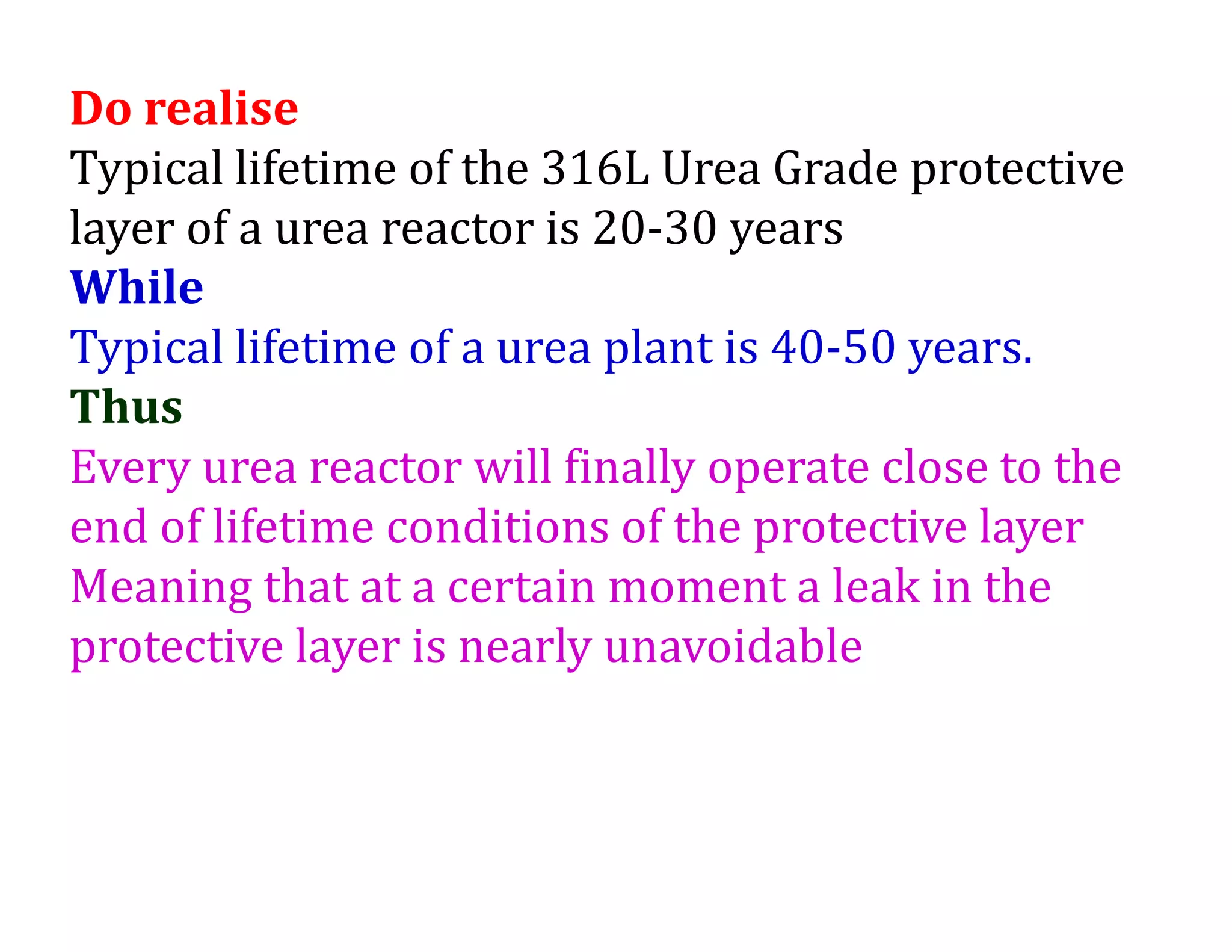 Do realise
Typical lifetime of the 316L Urea Grade protective
layer of a urea reactor is 20-30 years
While
Typical lifetime of a urea plant is 40-50 years.
Thus
Every urea reactor will finally operate close to the
end of lifetime conditions of the protective layer
Meaning that at a certain moment a leak in the
protective layer is nearly unavoidable
 