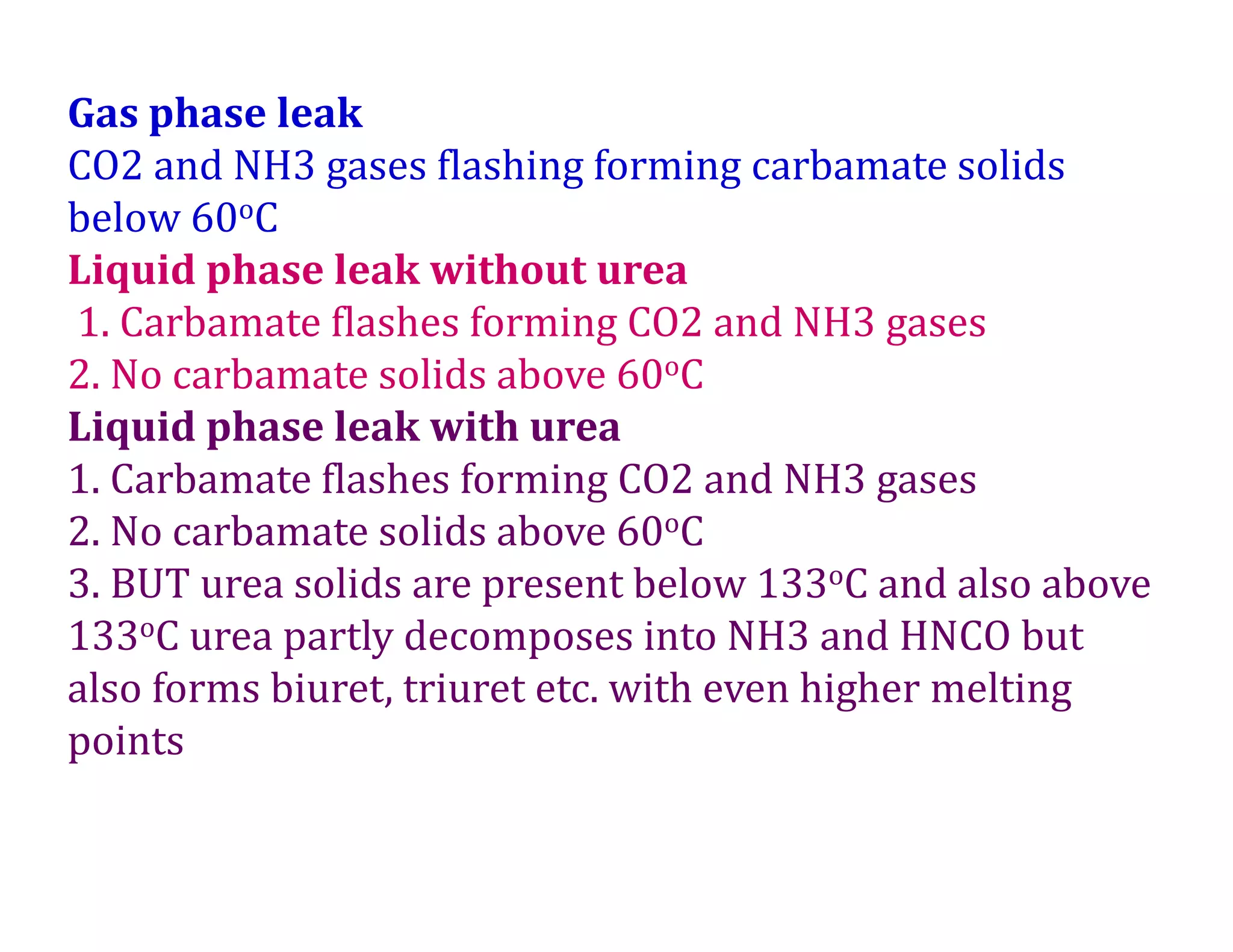 Gas phase leak
CO2 and NH3 gases flashing forming carbamate solids
below 60oC
Liquid phase leak without urea
1. Carbamate flashes forming CO2 and NH3 gases
2. No carbamate solids above 60oC
Liquid phase leak with urea
1. Carbamate flashes forming CO2 and NH3 gases
2. No carbamate solids above 60oC
3. BUT urea solids are present below 133oC and also above
133oC urea partly decomposes into NH3 and HNCO but
also forms biuret, triuret etc. with even higher melting
points
 