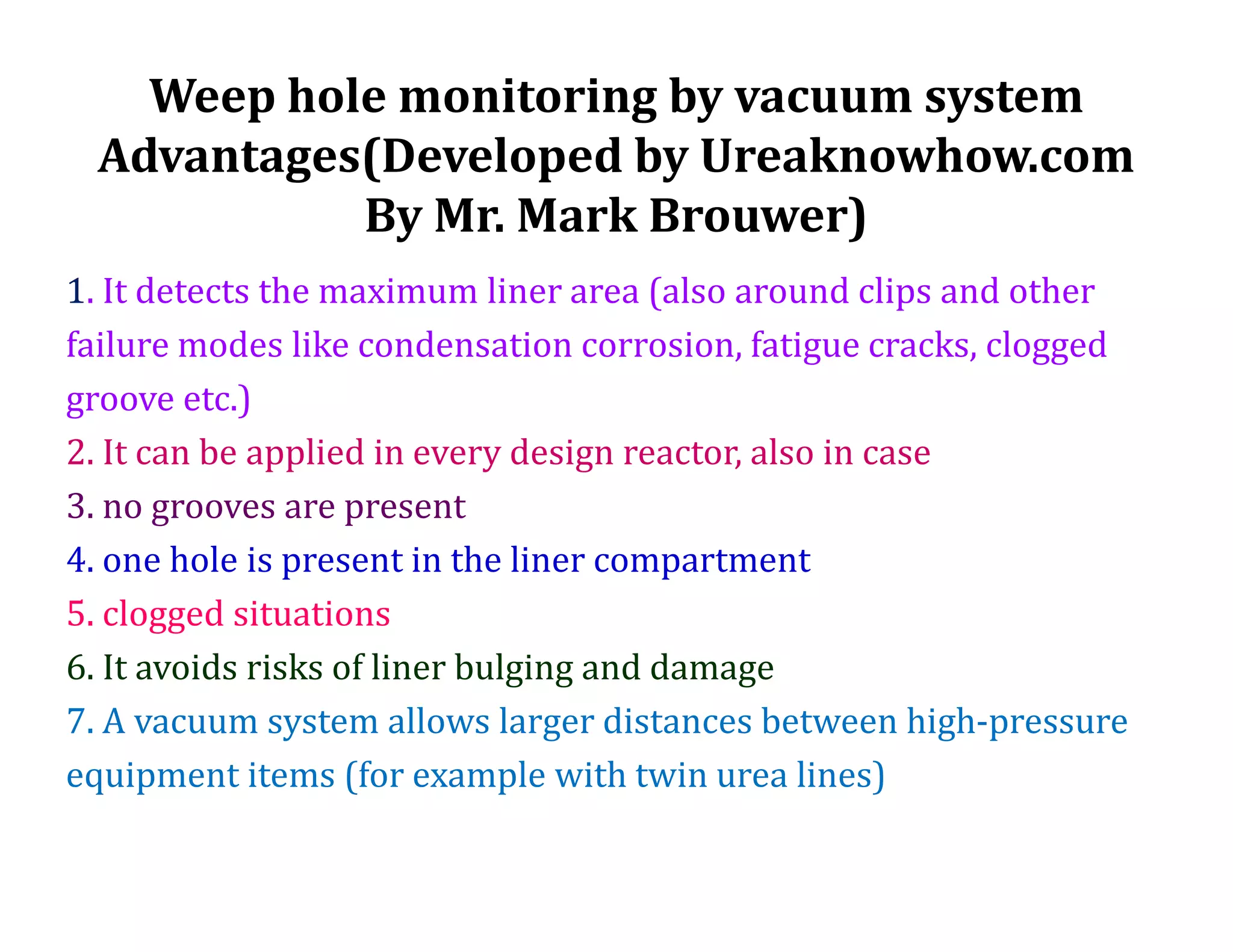 Weep hole monitoring by vacuum system
Advantages(Developed by Ureaknowhow.com
By Mr. Mark Brouwer)
1. It detects the maximum liner area (also around clips and other
failure modes like condensation corrosion, fatigue cracks, clogged
groove etc.)
2. It can be applied in every design reactor, also in case
3. no grooves are present
4. one hole is present in the liner compartment
5. clogged situations
6. It avoids risks of liner bulging and damage
7. A vacuum system allows larger distances between high-pressure
equipment items (for example with twin urea lines)
 