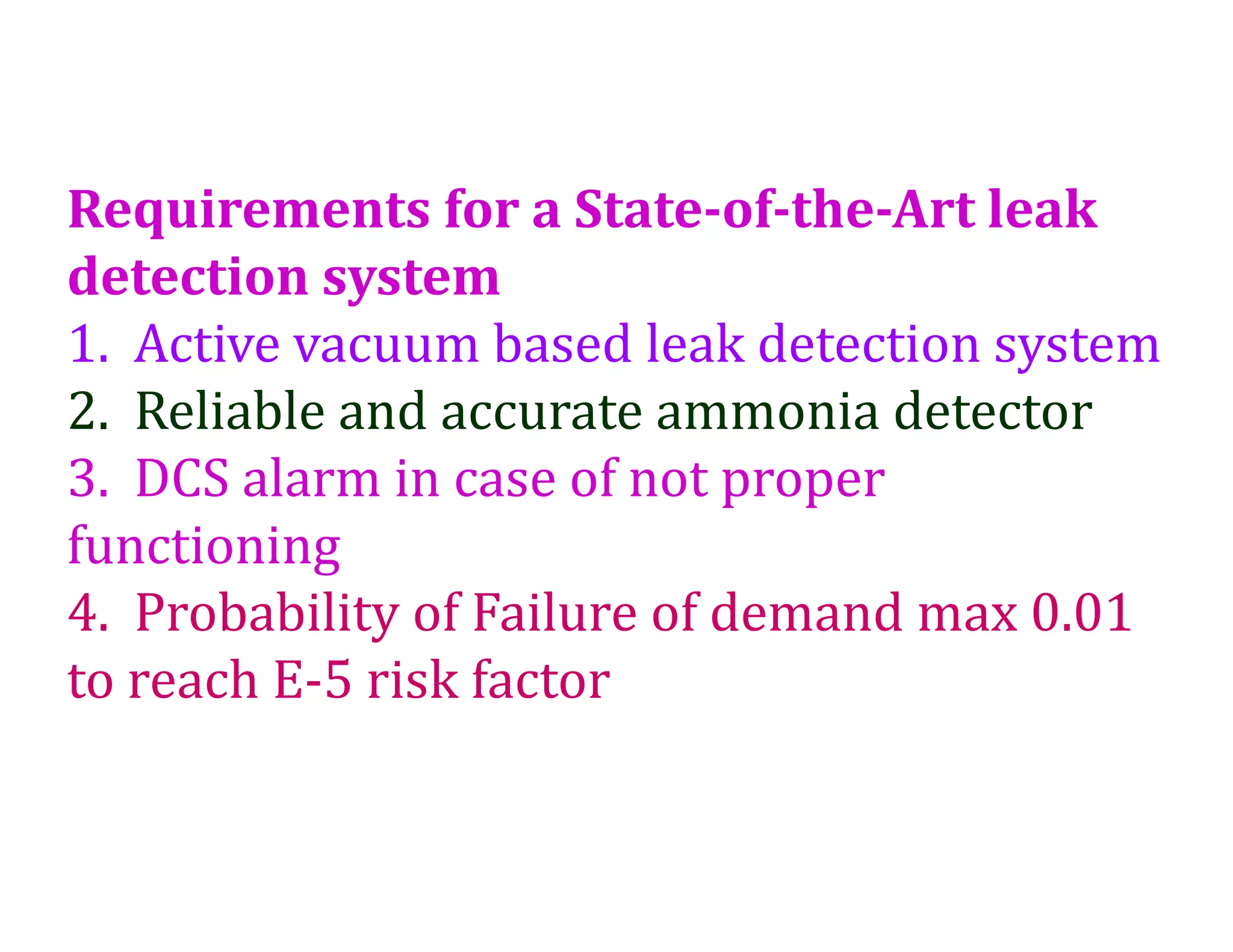 Requirements for a State-of-the-Art leak
detection system
1. Active vacuum based leak detection system
2. Reliable and accurate ammonia detector
3. DCS alarm in case of not proper
functioning
4. Probability of Failure of demand max 0.01
to reach E-5 risk factor
 