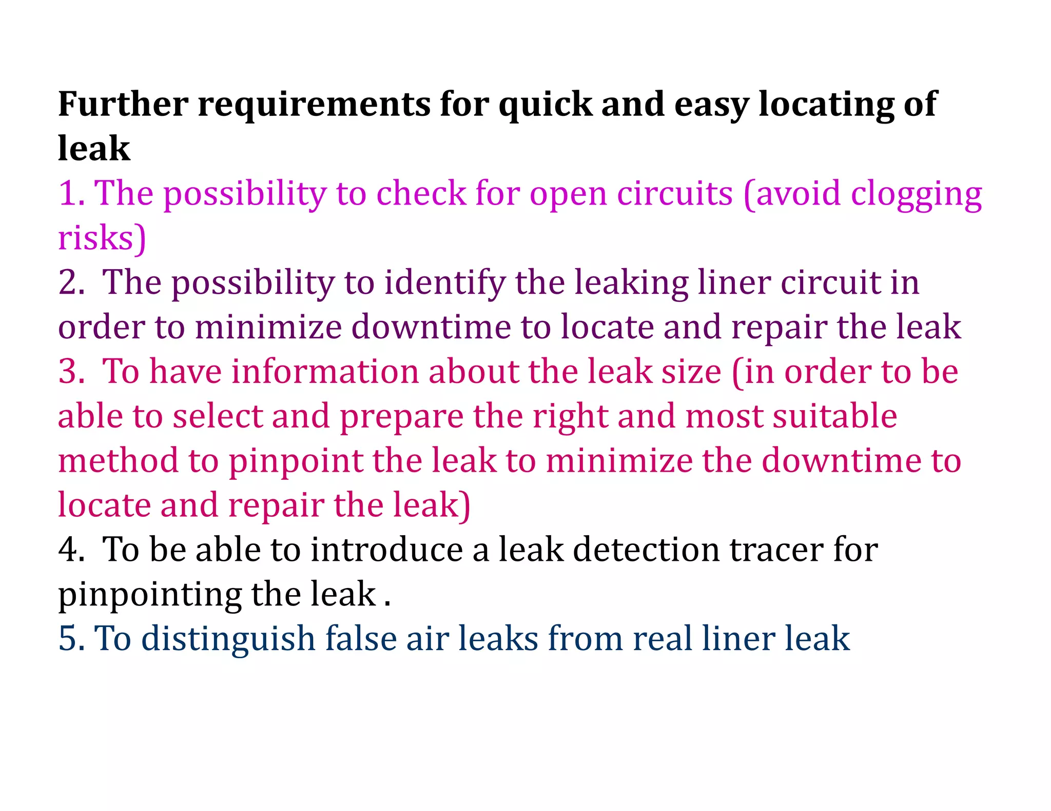 Further requirements for quick and easy locating of
leak
1. The possibility to check for open circuits (avoid clogging
risks)
2. The possibility to identify the leaking liner circuit in
order to minimize downtime to locate and repair the leak
3. To have information about the leak size (in order to be
able to select and prepare the right and most suitable
method to pinpoint the leak to minimize the downtime to
locate and repair the leak)
4. To be able to introduce a leak detection tracer for
pinpointing the leak .
5. To distinguish false air leaks from real liner leak
 