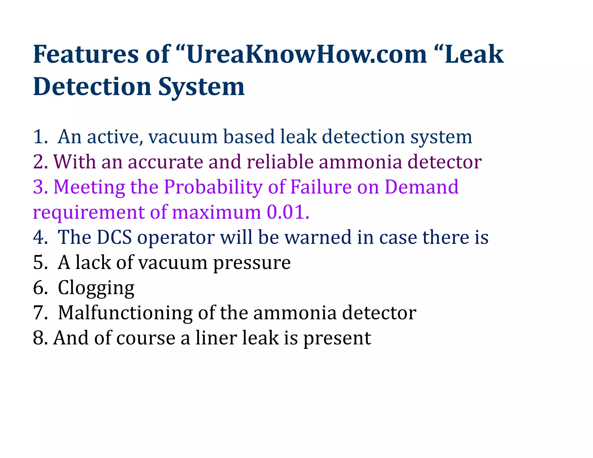 1. An active, vacuum based leak detection system
2. With an accurate and reliable ammonia detector
3. Meeting the Probability of Failure on Demand
requirement of maximum 0.01.
4. The DCS operator will be warned in case there is
5. A lack of vacuum pressure
6. Clogging
7. Malfunctioning of the ammonia detector
8. And of course a liner leak is present
Features of “UreaKnowHow.com “Leak
Detection System
 