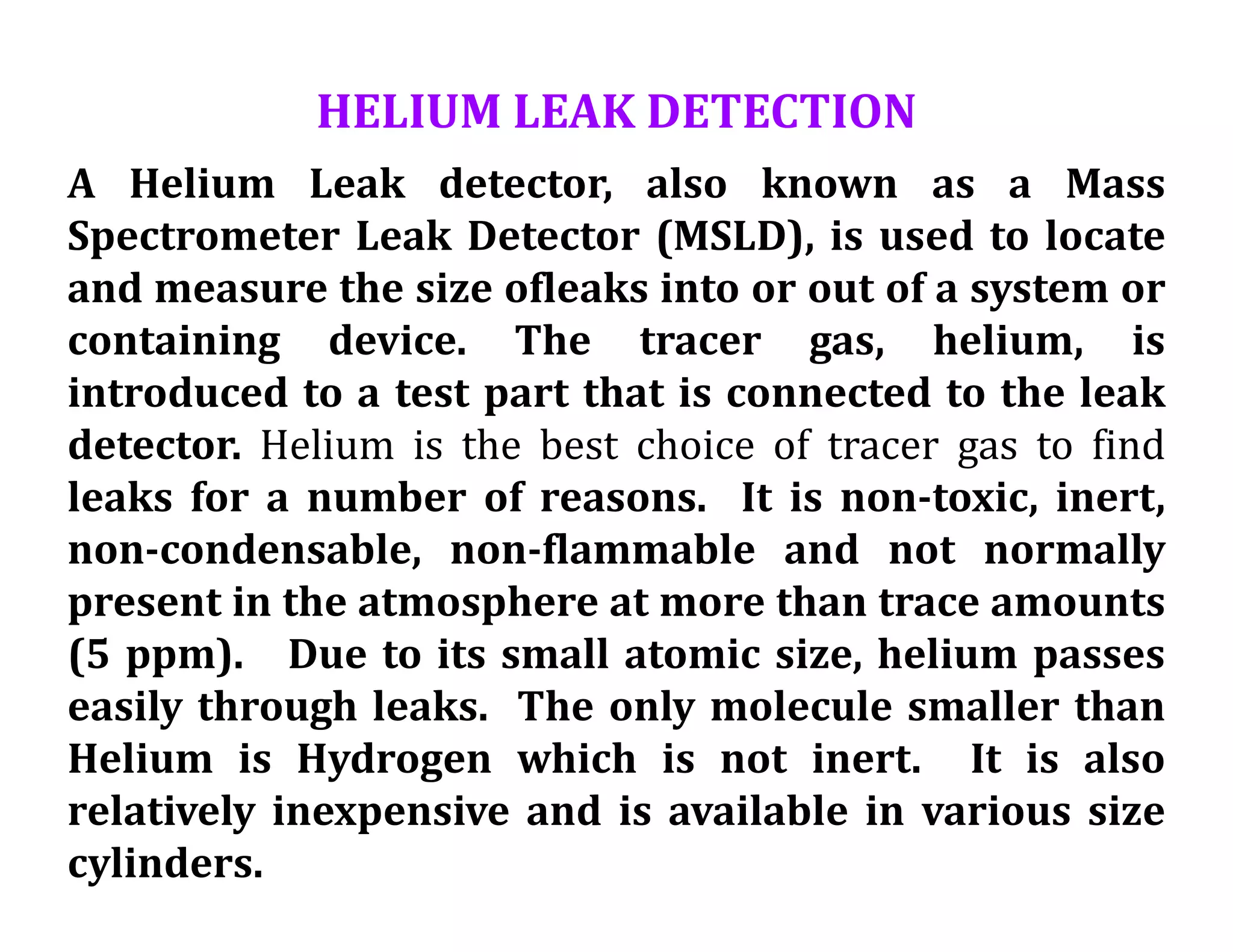 HELIUM LEAK DETECTION
A Helium Leak detector, also known as a Mass
Spectrometer Leak Detector (MSLD), is used to locate
and measure the size ofleaks into or out of a system or
containing device. The tracer gas, helium, is
introduced to a test part that is connected to the leak
detector. Helium is the best choice of tracer gas to find
leaks for a number of reasons. It is non-toxic, inert,
non-condensable, non-flammable and not normally
present in the atmosphere at more than trace amounts
(5 ppm). Due to its small atomic size, helium passes
easily through leaks. The only molecule smaller than
Helium is Hydrogen which is not inert. It is also
relatively inexpensive and is available in various size
cylinders.
 