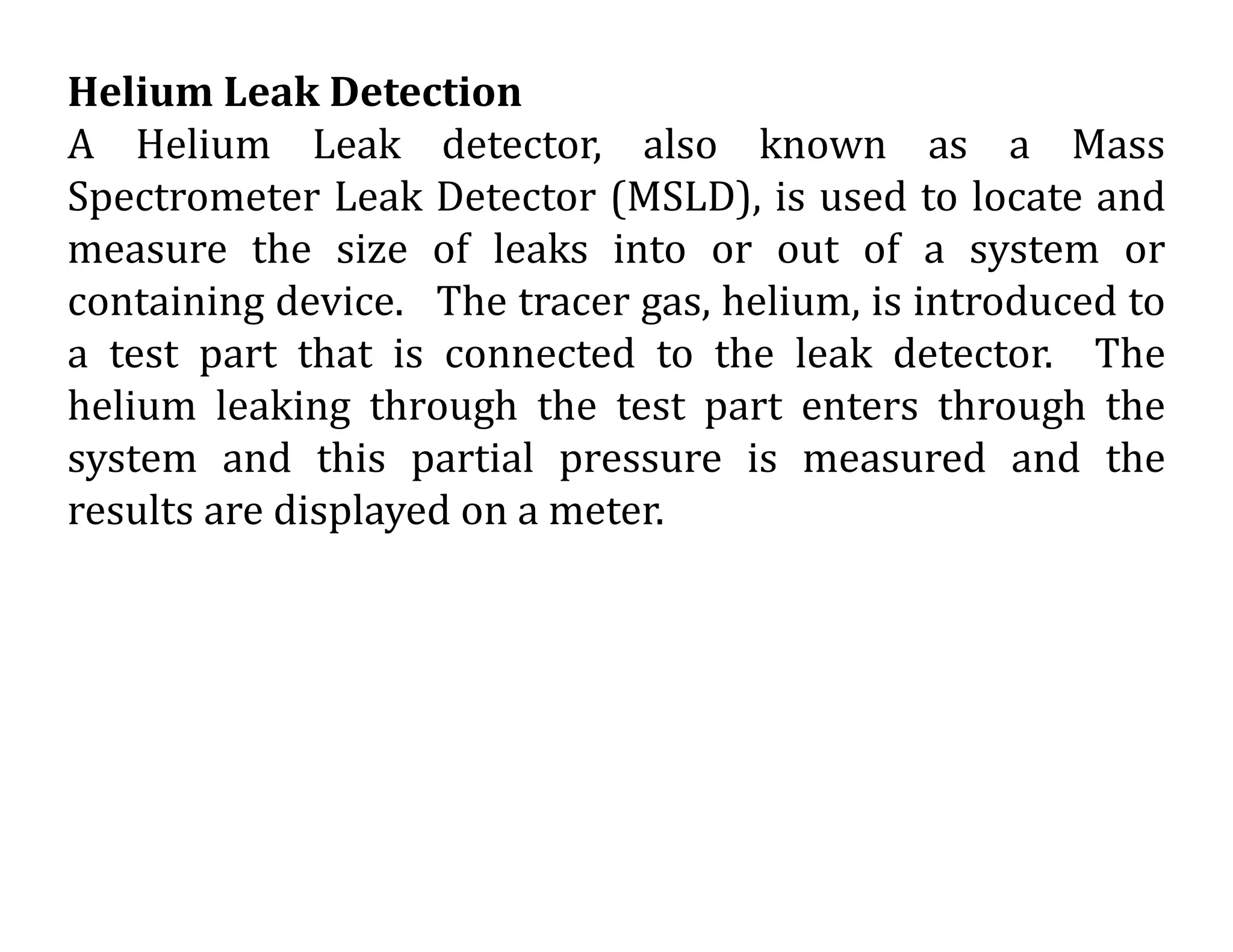 Helium Leak Detection
A Helium Leak detector, also known as a Mass
Spectrometer Leak Detector (MSLD), is used to locate and
measure the size of leaks into or out of a system or
containing device. The tracer gas, helium, is introduced to
a test part that is connected to the leak detector. The
helium leaking through the test part enters through the
system and this partial pressure is measured and the
results are displayed on a meter.
 
