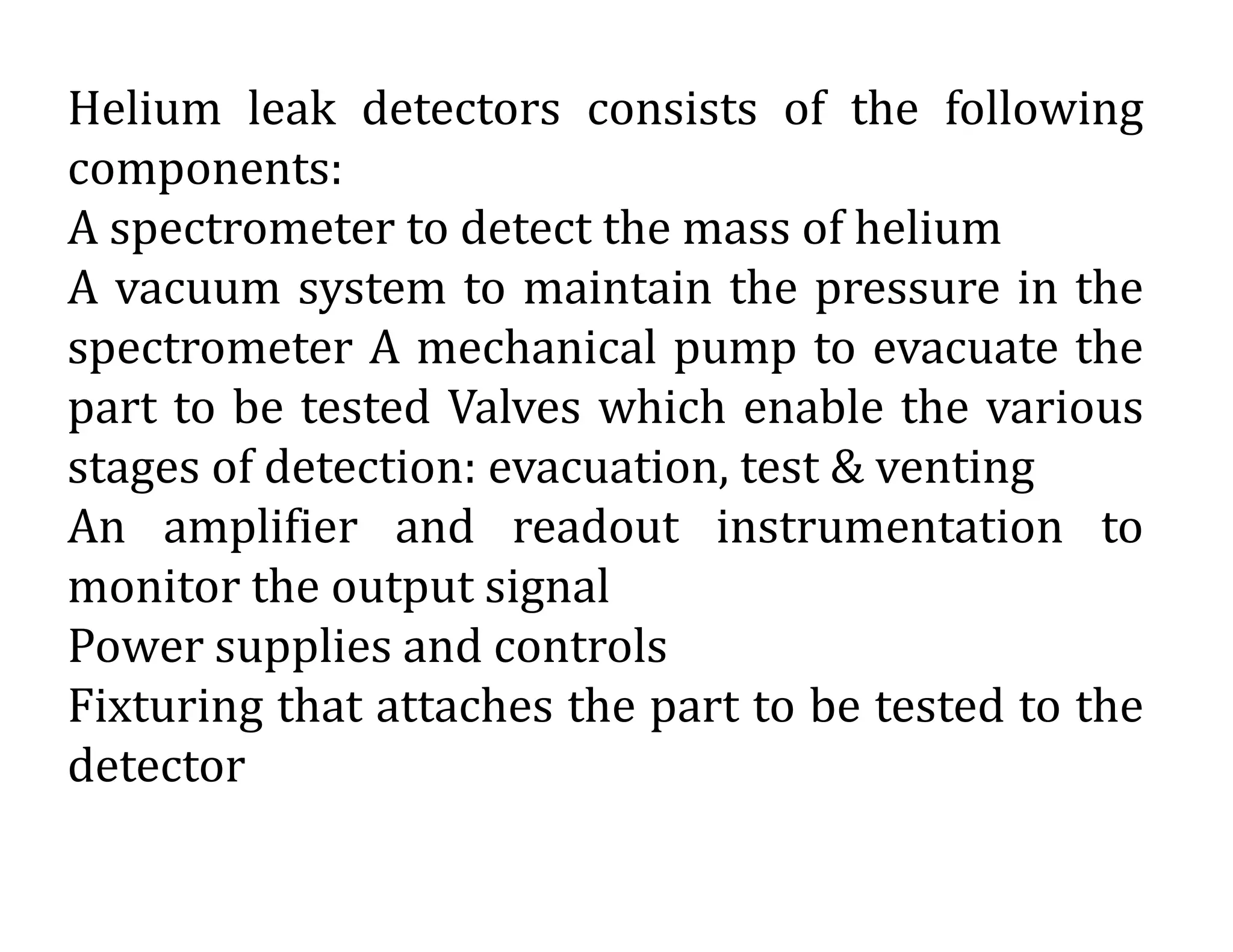 Helium leak detectors consists of the following
components:
A spectrometer to detect the mass of helium
A vacuum system to maintain the pressure in the
spectrometer A mechanical pump to evacuate the
part to be tested Valves which enable the various
stages of detection: evacuation, test & venting
An amplifier and readout instrumentation to
monitor the output signal
Power supplies and controls
Fixturing that attaches the part to be tested to the
detector
 